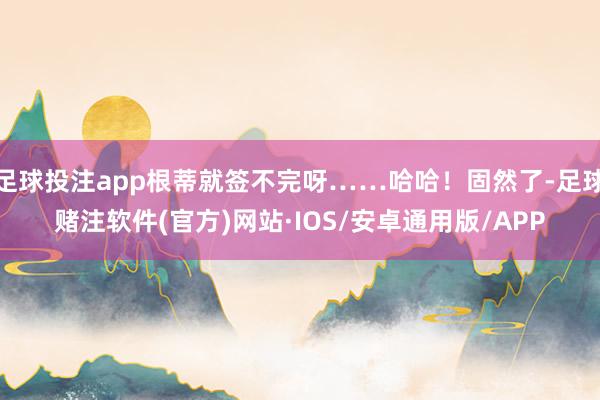足球投注app根蒂就签不完呀……哈哈！固然了-足球赌注软件(官方)网站·IOS/安卓通用版/APP